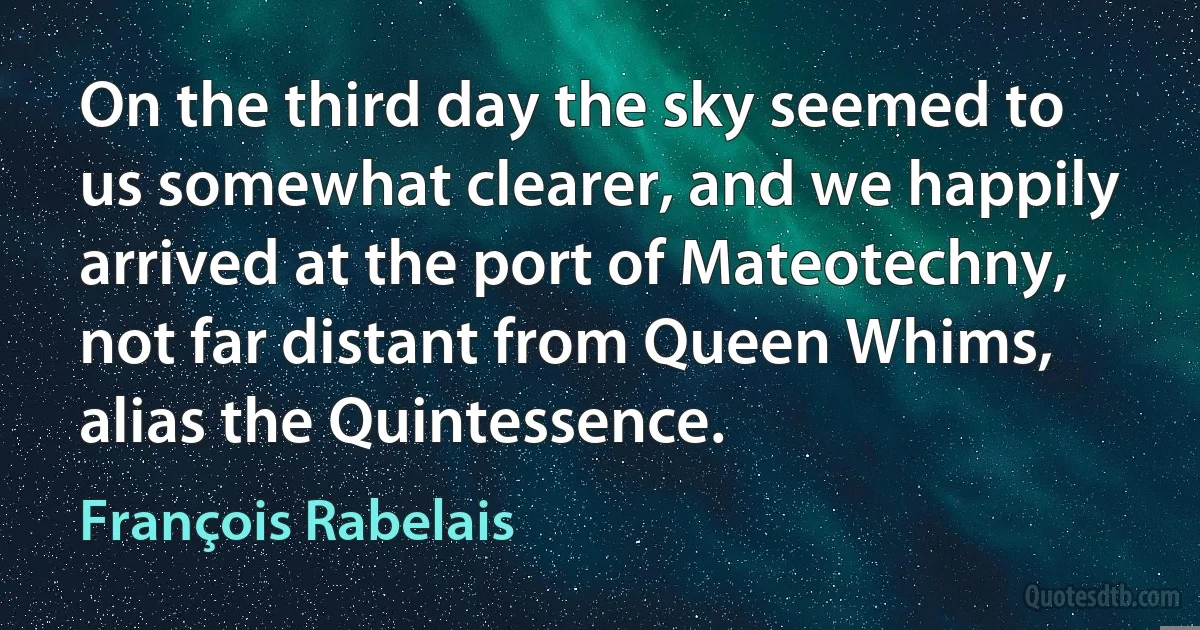 On the third day the sky seemed to us somewhat clearer, and we happily arrived at the port of Mateotechny, not far distant from Queen Whims, alias the Quintessence. (François Rabelais)