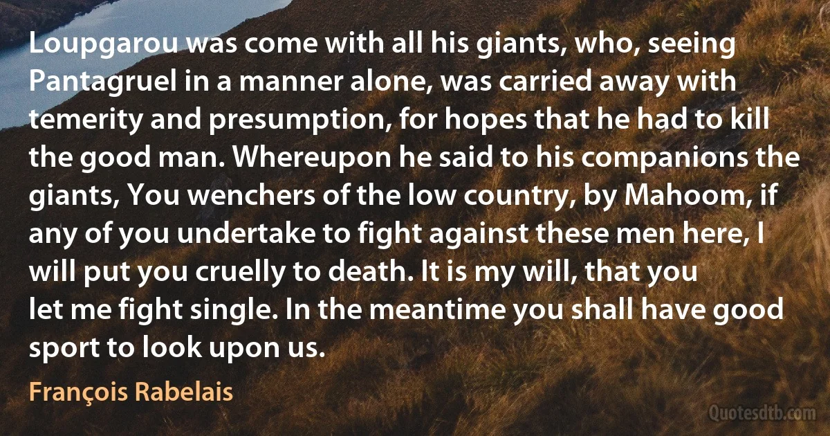 Loupgarou was come with all his giants, who, seeing Pantagruel in a manner alone, was carried away with temerity and presumption, for hopes that he had to kill the good man. Whereupon he said to his companions the giants, You wenchers of the low country, by Mahoom, if any of you undertake to fight against these men here, I will put you cruelly to death. It is my will, that you let me fight single. In the meantime you shall have good sport to look upon us. (François Rabelais)