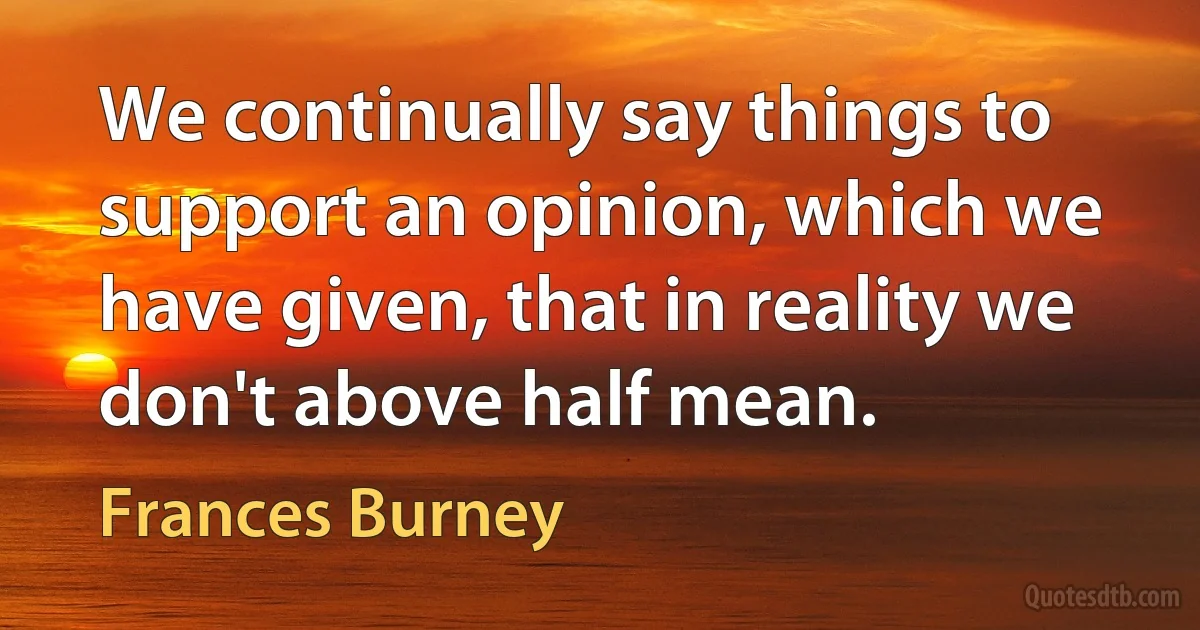 We continually say things to support an opinion, which we have given, that in reality we don't above half mean. (Frances Burney)