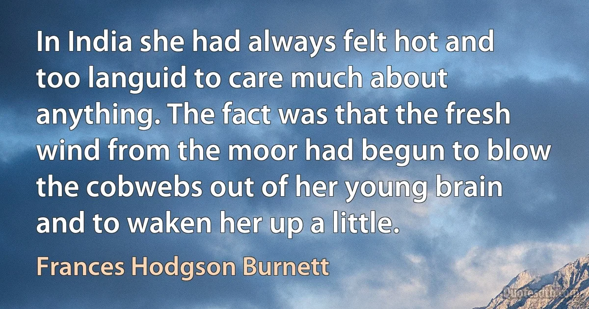 In India she had always felt hot and too languid to care much about anything. The fact was that the fresh wind from the moor had begun to blow the cobwebs out of her young brain and to waken her up a little. (Frances Hodgson Burnett)