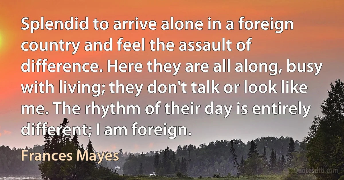 Splendid to arrive alone in a foreign country and feel the assault of difference. Here they are all along, busy with living; they don't talk or look like me. The rhythm of their day is entirely different; I am foreign. (Frances Mayes)