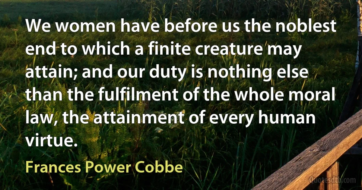 We women have before us the noblest end to which a finite creature may attain; and our duty is nothing else than the fulfilment of the whole moral law, the attainment of every human virtue. (Frances Power Cobbe)