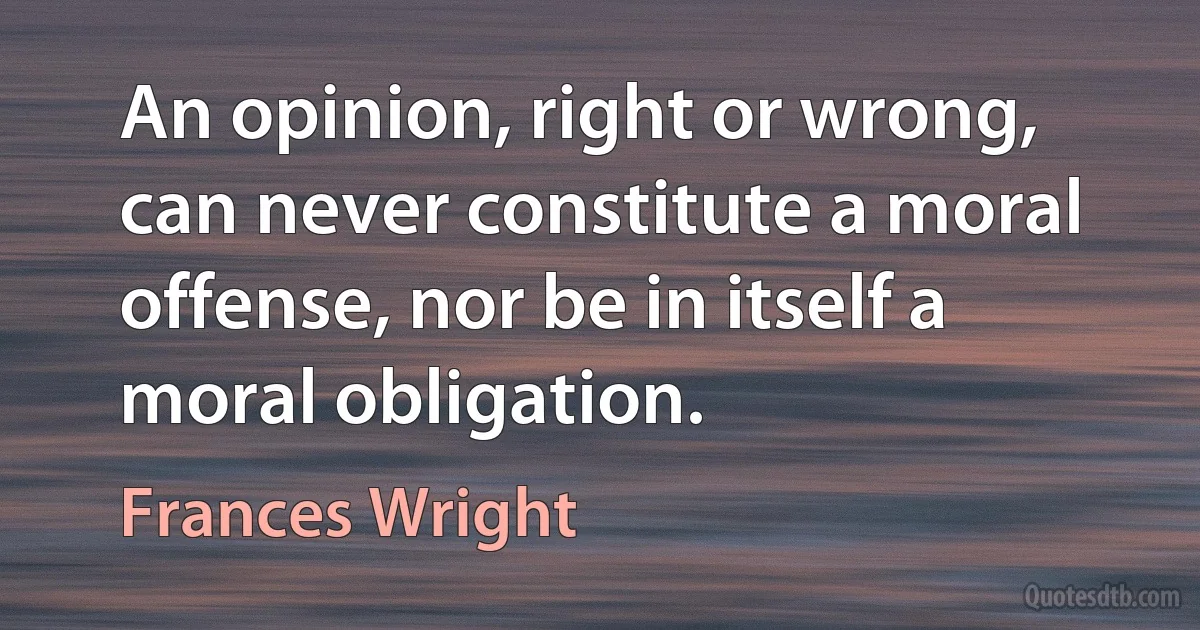 An opinion, right or wrong, can never constitute a moral offense, nor be in itself a moral obligation. (Frances Wright)