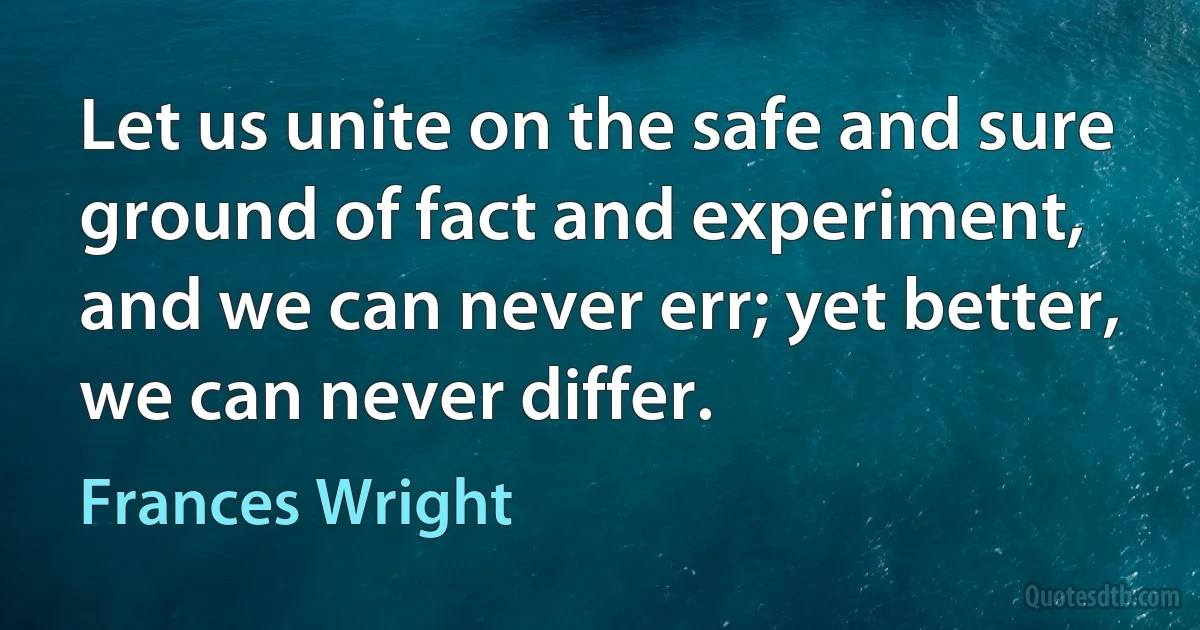 Let us unite on the safe and sure ground of fact and experiment, and we can never err; yet better, we can never differ. (Frances Wright)