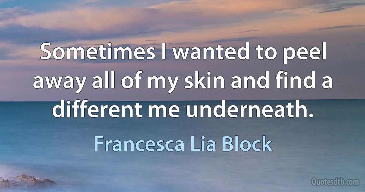 Sometimes I wanted to peel away all of my skin and find a different me underneath. (Francesca Lia Block)