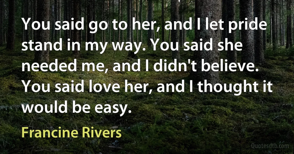 You said go to her, and I let pride stand in my way. You said she needed me, and I didn't believe. You said love her, and I thought it would be easy. (Francine Rivers)