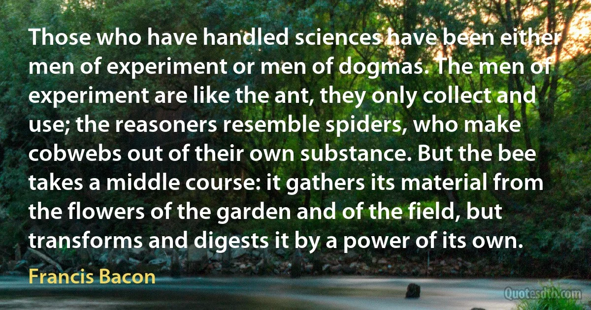 Those who have handled sciences have been either men of experiment or men of dogmas. The men of experiment are like the ant, they only collect and use; the reasoners resemble spiders, who make cobwebs out of their own substance. But the bee takes a middle course: it gathers its material from the flowers of the garden and of the field, but transforms and digests it by a power of its own. (Francis Bacon)