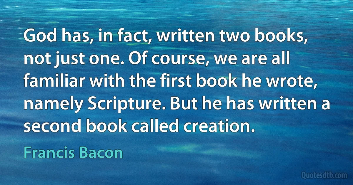 God has, in fact, written two books, not just one. Of course, we are all familiar with the first book he wrote, namely Scripture. But he has written a second book called creation. (Francis Bacon)