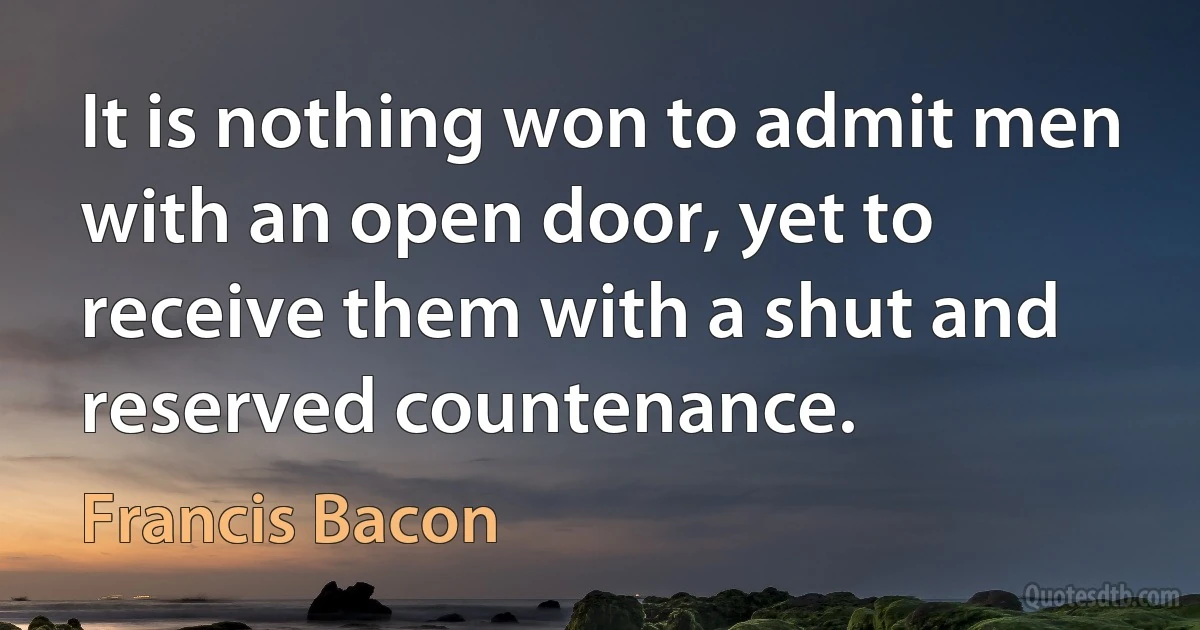 It is nothing won to admit men with an open door, yet to receive them with a shut and reserved countenance. (Francis Bacon)