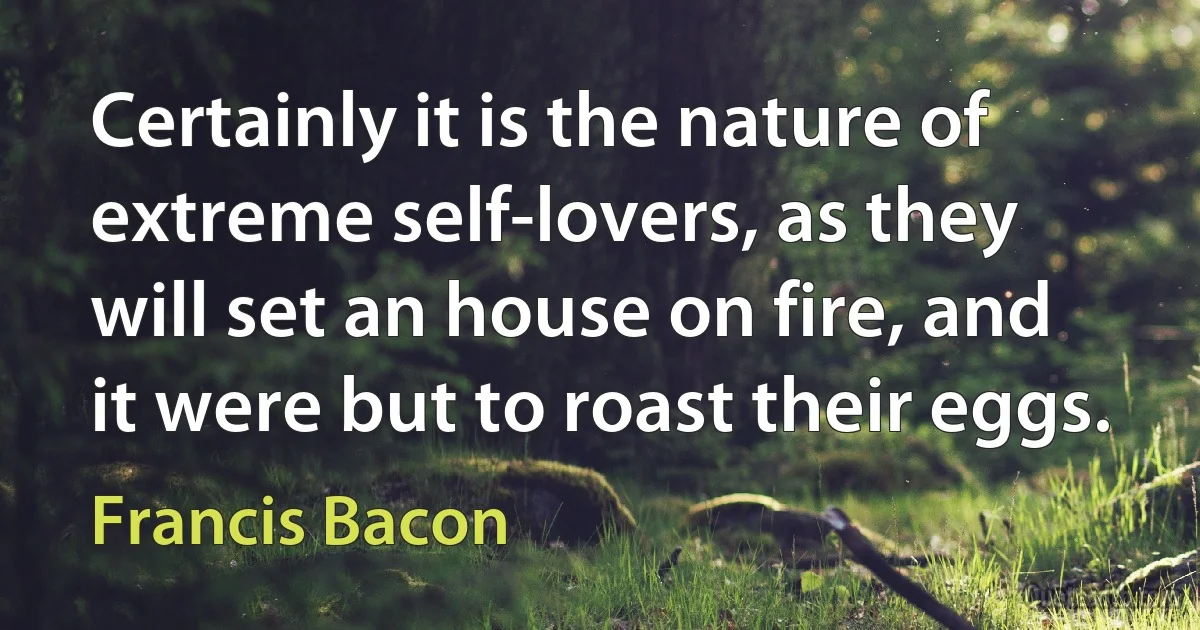 Certainly it is the nature of extreme self-lovers, as they will set an house on fire, and it were but to roast their eggs. (Francis Bacon)