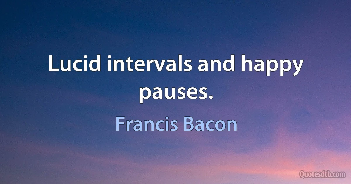 Lucid intervals and happy pauses. (Francis Bacon)