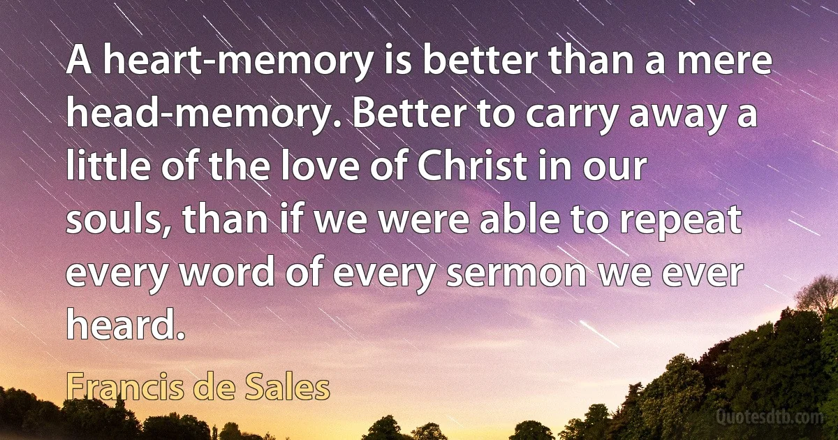 A heart-memory is better than a mere head-memory. Better to carry away a little of the love of Christ in our souls, than if we were able to repeat every word of every sermon we ever heard. (Francis de Sales)