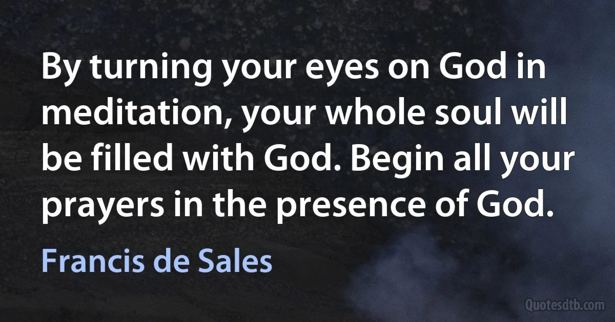 By turning your eyes on God in meditation, your whole soul will be filled with God. Begin all your prayers in the presence of God. (Francis de Sales)