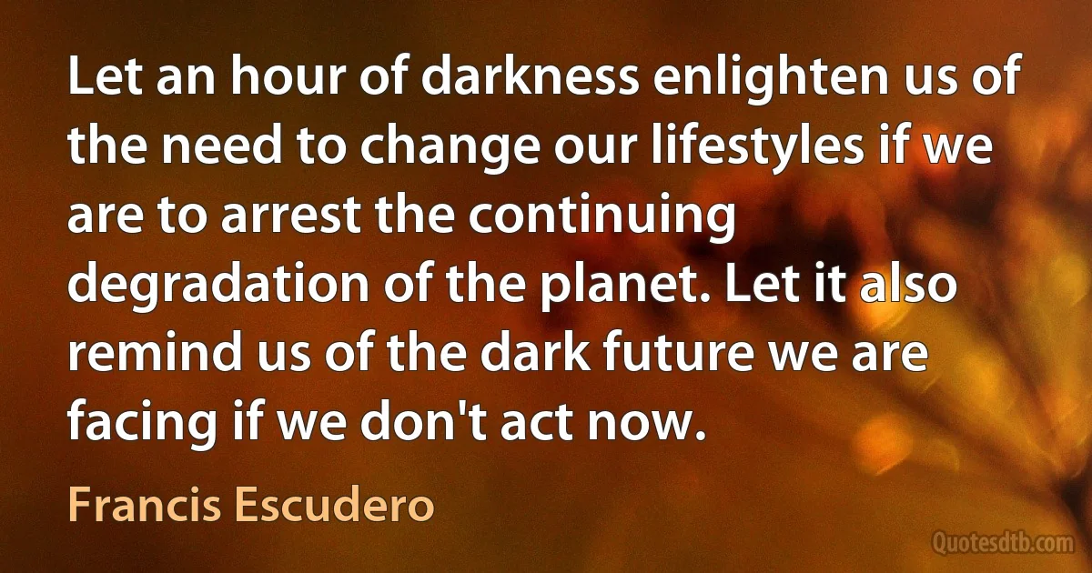 Let an hour of darkness enlighten us of the need to change our lifestyles if we are to arrest the continuing degradation of the planet. Let it also remind us of the dark future we are facing if we don't act now. (Francis Escudero)