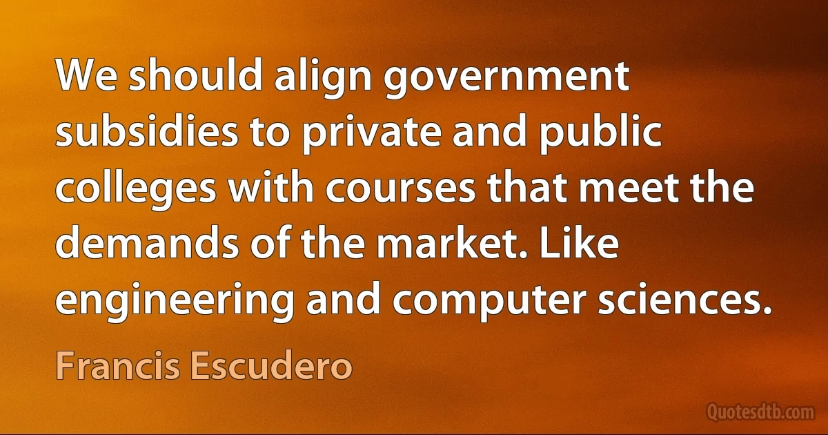 We should align government subsidies to private and public colleges with courses that meet the demands of the market. Like engineering and computer sciences. (Francis Escudero)