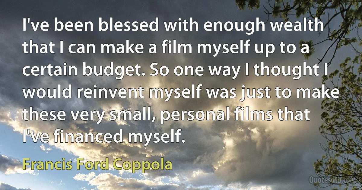 I've been blessed with enough wealth that I can make a film myself up to a certain budget. So one way I thought I would reinvent myself was just to make these very small, personal films that I've financed myself. (Francis Ford Coppola)