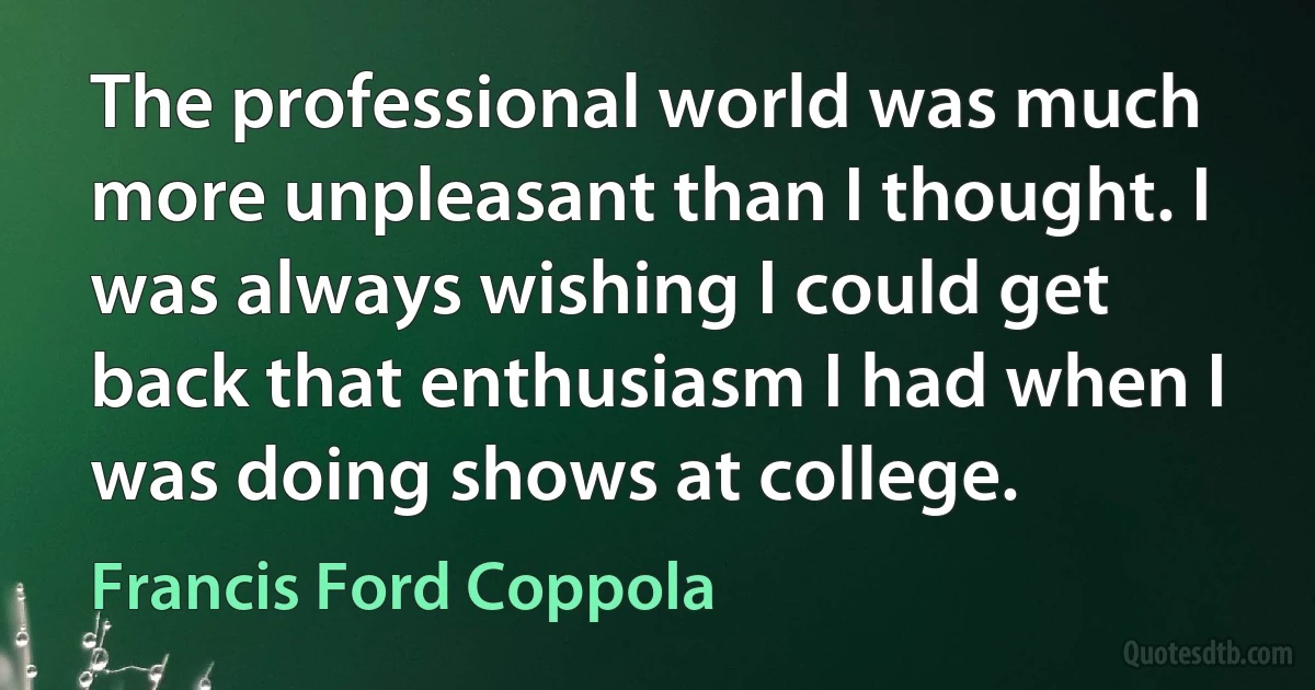 The professional world was much more unpleasant than I thought. I was always wishing I could get back that enthusiasm I had when I was doing shows at college. (Francis Ford Coppola)