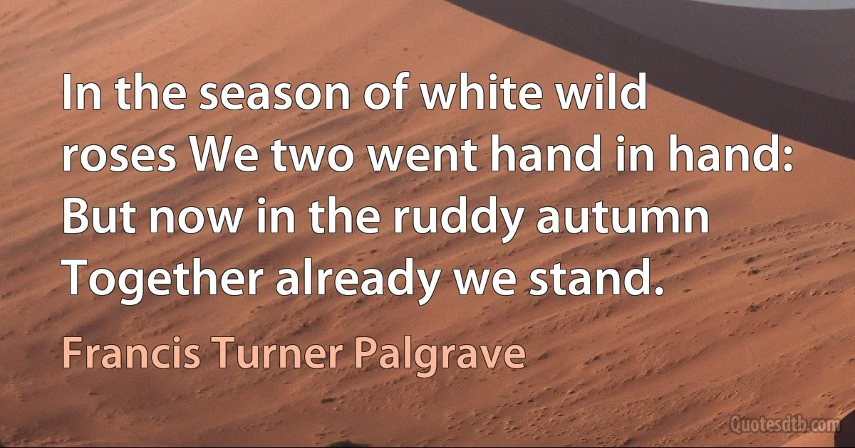 In the season of white wild roses We two went hand in hand: But now in the ruddy autumn Together already we stand. (Francis Turner Palgrave)