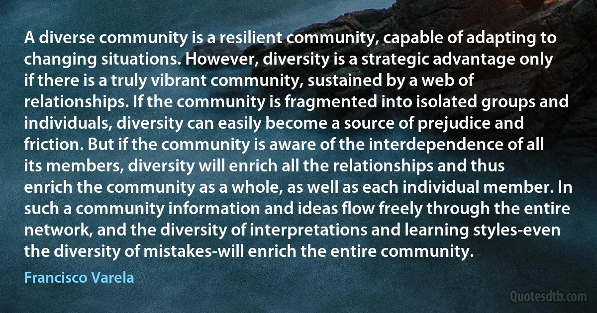 A diverse community is a resilient community, capable of adapting to changing situations. However, diversity is a strategic advantage only if there is a truly vibrant community, sustained by a web of relationships. If the community is fragmented into isolated groups and individuals, diversity can easily become a source of prejudice and friction. But if the community is aware of the interdependence of all its members, diversity will enrich all the relationships and thus enrich the community as a whole, as well as each individual member. In such a community information and ideas flow freely through the entire network, and the diversity of interpretations and learning styles-even the diversity of mistakes-will enrich the entire community. (Francisco Varela)