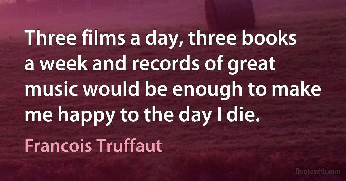 Three films a day, three books a week and records of great music would be enough to make me happy to the day I die. (Francois Truffaut)