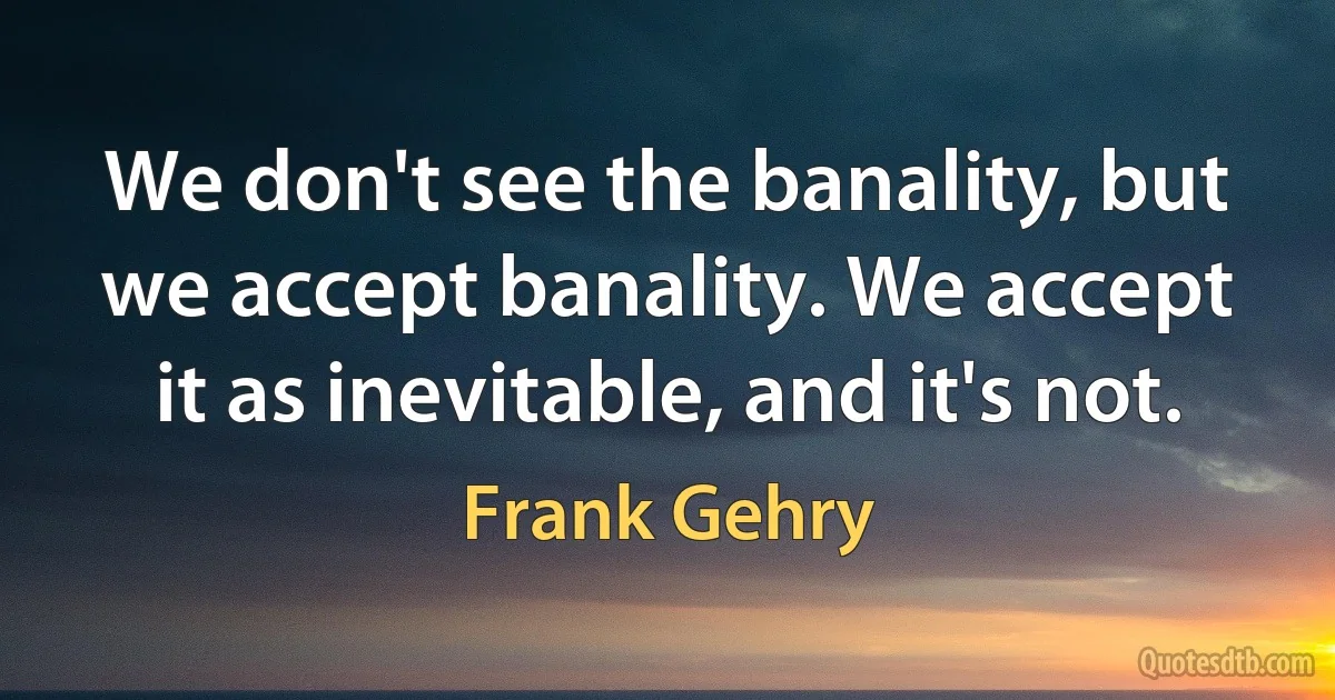 We don't see the banality, but we accept banality. We accept it as inevitable, and it's not. (Frank Gehry)