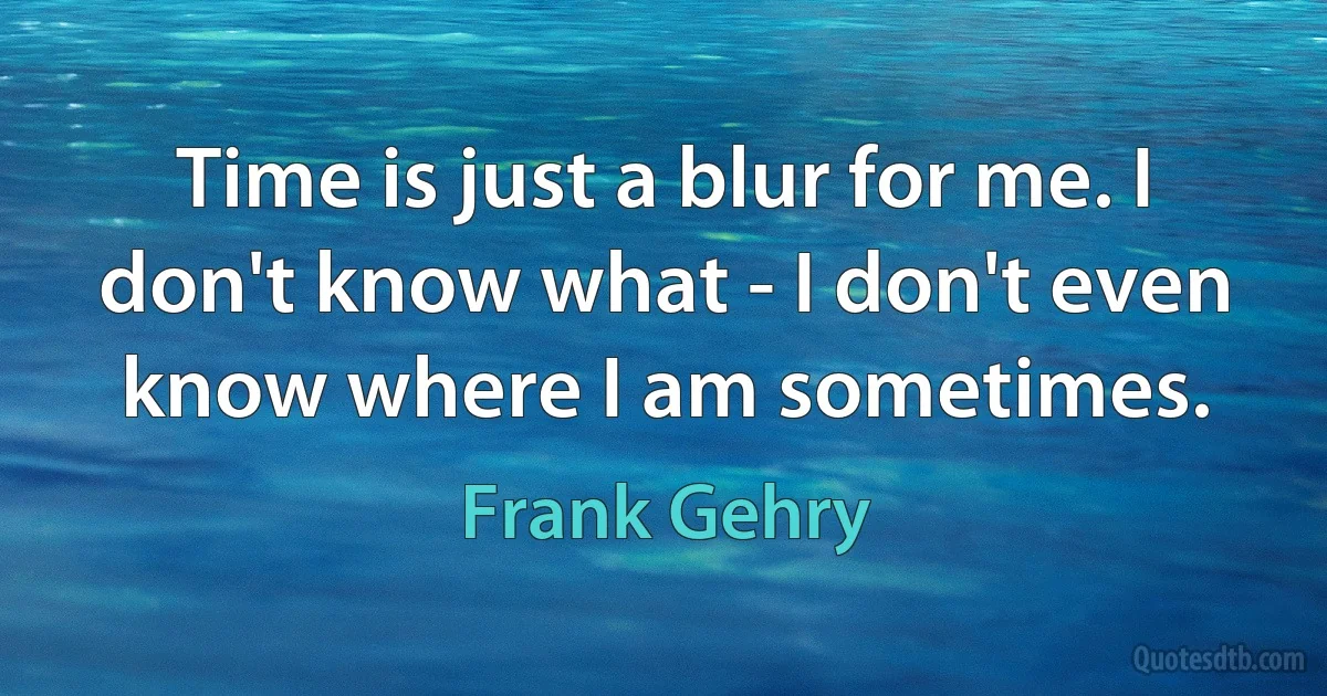 Time is just a blur for me. I don't know what - I don't even know where I am sometimes. (Frank Gehry)