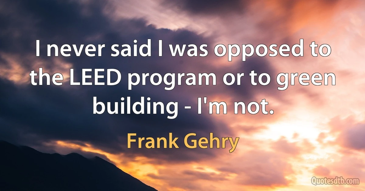 I never said I was opposed to the LEED program or to green building - I'm not. (Frank Gehry)