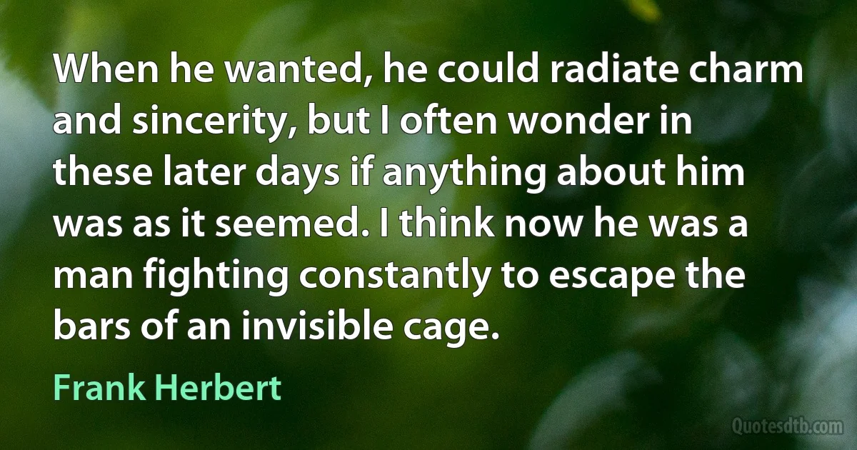 When he wanted, he could radiate charm and sincerity, but I often wonder in these later days if anything about him was as it seemed. I think now he was a man fighting constantly to escape the bars of an invisible cage. (Frank Herbert)