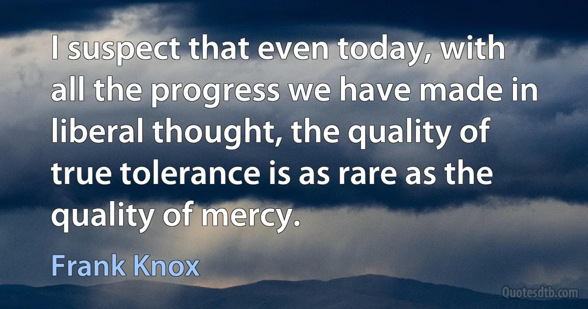 I suspect that even today, with all the progress we have made in liberal thought, the quality of true tolerance is as rare as the quality of mercy. (Frank Knox)