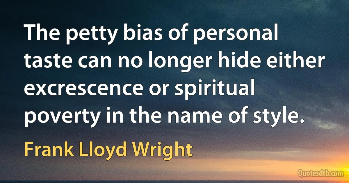 The petty bias of personal taste can no longer hide either excrescence or spiritual poverty in the name of style. (Frank Lloyd Wright)