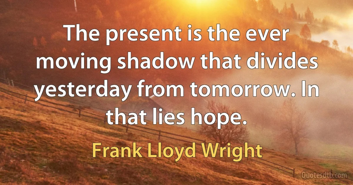 The present is the ever moving shadow that divides yesterday from tomorrow. In that lies hope. (Frank Lloyd Wright)