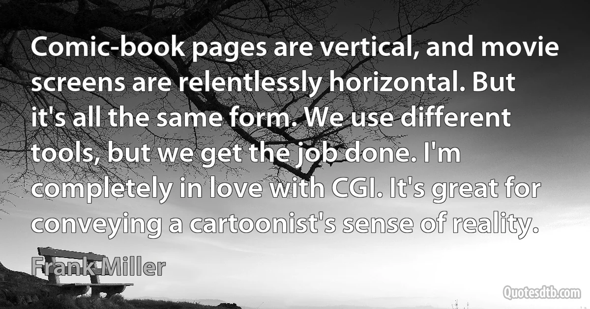 Comic-book pages are vertical, and movie screens are relentlessly horizontal. But it's all the same form. We use different tools, but we get the job done. I'm completely in love with CGI. It's great for conveying a cartoonist's sense of reality. (Frank Miller)