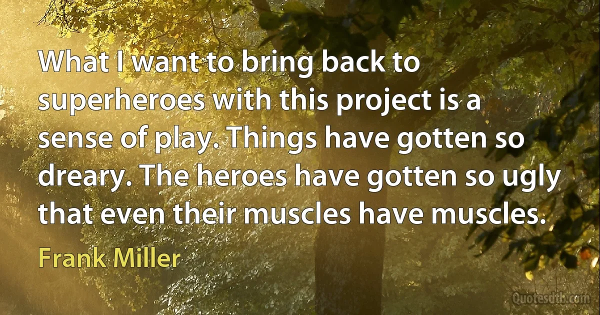 What I want to bring back to superheroes with this project is a sense of play. Things have gotten so dreary. The heroes have gotten so ugly that even their muscles have muscles. (Frank Miller)