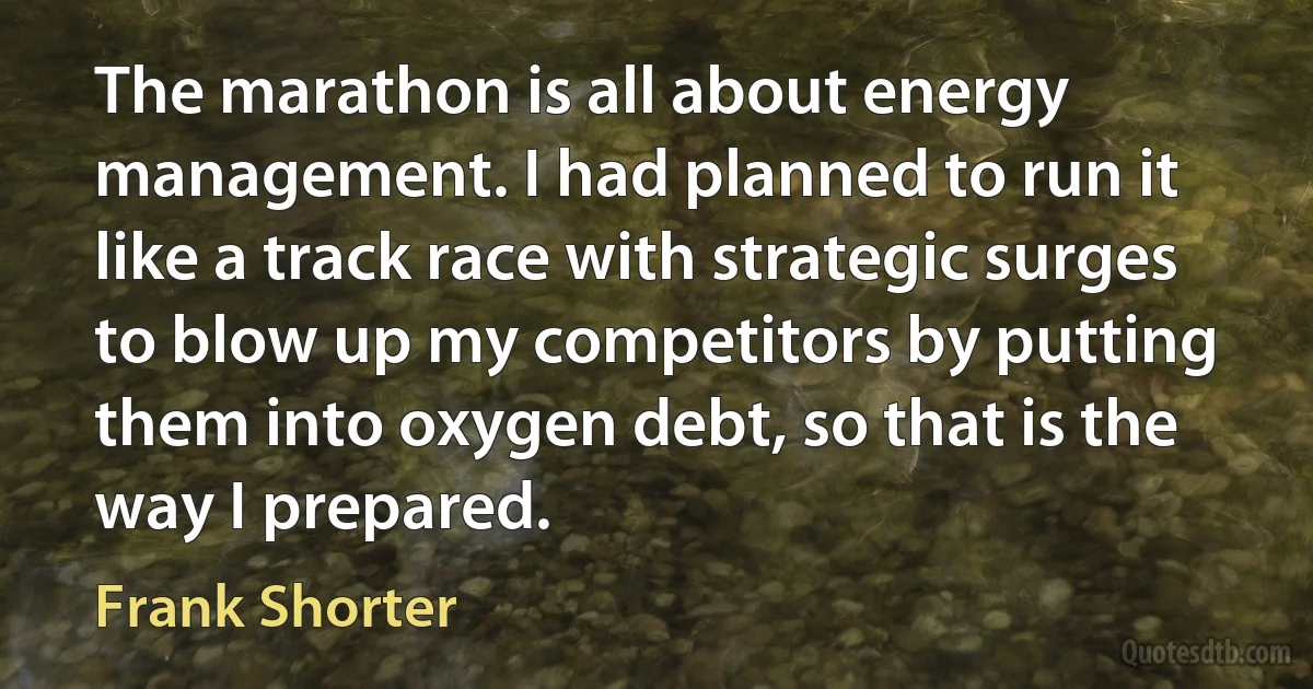 The marathon is all about energy management. I had planned to run it like a track race with strategic surges to blow up my competitors by putting them into oxygen debt, so that is the way I prepared. (Frank Shorter)