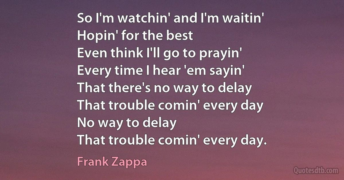 So I'm watchin' and I'm waitin'
Hopin' for the best
Even think I'll go to prayin'
Every time I hear 'em sayin'
That there's no way to delay
That trouble comin' every day
No way to delay
That trouble comin' every day. (Frank Zappa)