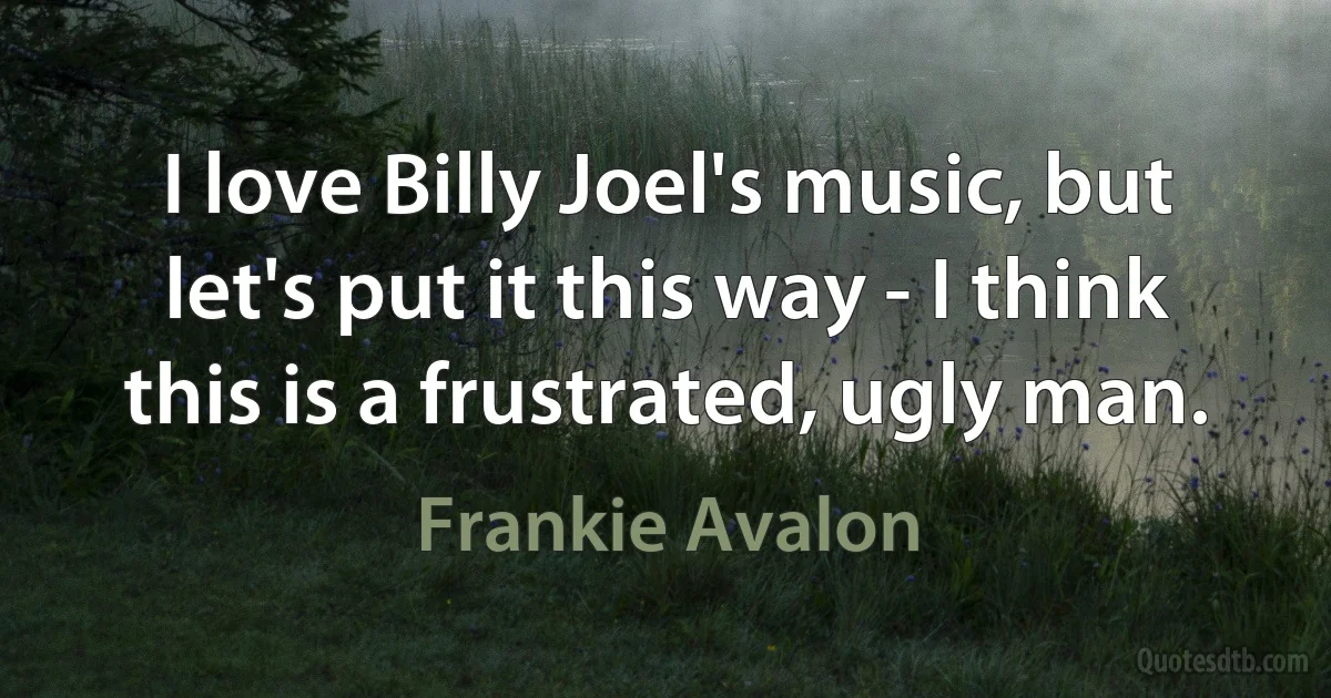 I love Billy Joel's music, but let's put it this way - I think this is a frustrated, ugly man. (Frankie Avalon)