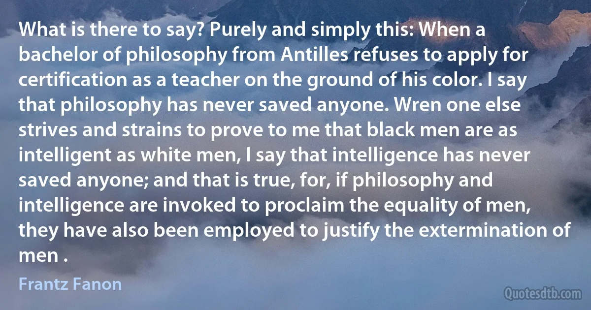 What is there to say? Purely and simply this: When a bachelor of philosophy from Antilles refuses to apply for certification as a teacher on the ground of his color. I say that philosophy has never saved anyone. Wren one else strives and strains to prove to me that black men are as intelligent as white men, I say that intelligence has never saved anyone; and that is true, for, if philosophy and intelligence are invoked to proclaim the equality of men, they have also been employed to justify the extermination of men . (Frantz Fanon)