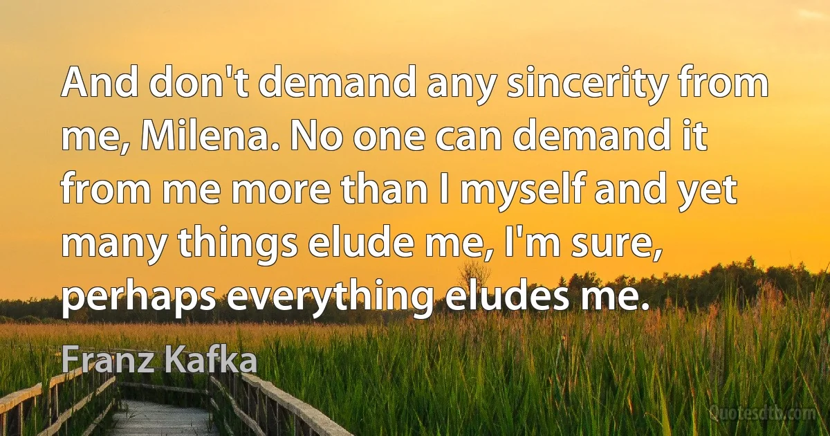 And don't demand any sincerity from me, Milena. No one can demand it from me more than I myself and yet many things elude me, I'm sure, perhaps everything eludes me. (Franz Kafka)