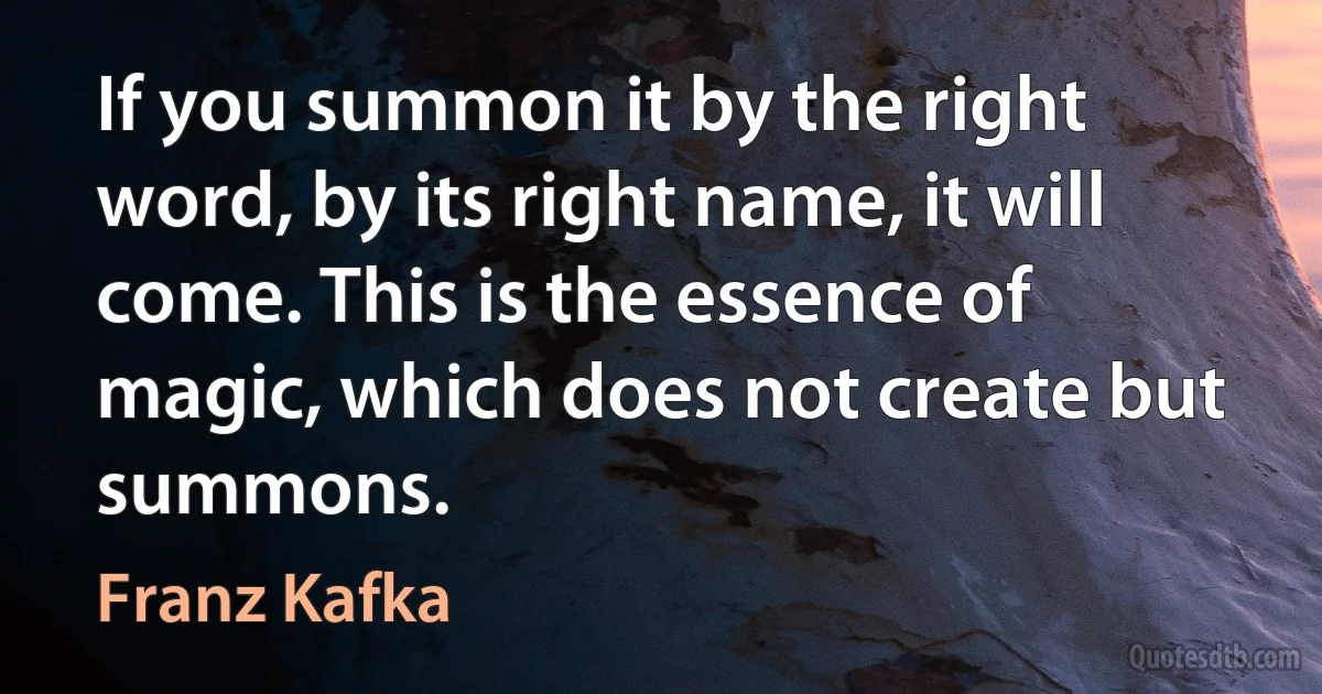 If you summon it by the right word, by its right name, it will come. This is the essence of magic, which does not create but summons. (Franz Kafka)