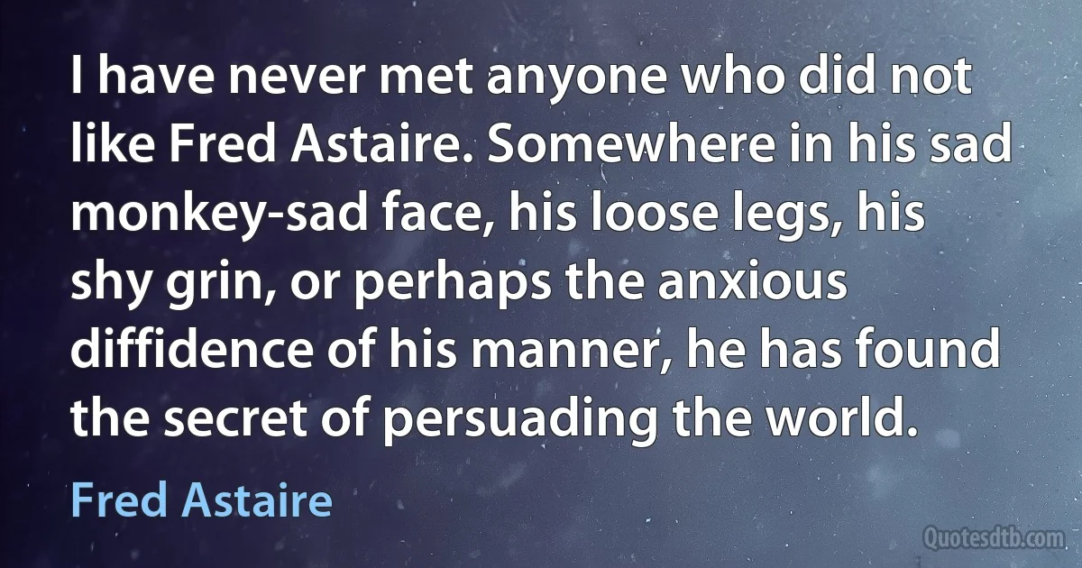 I have never met anyone who did not like Fred Astaire. Somewhere in his sad monkey-sad face, his loose legs, his shy grin, or perhaps the anxious diffidence of his manner, he has found the secret of persuading the world. (Fred Astaire)