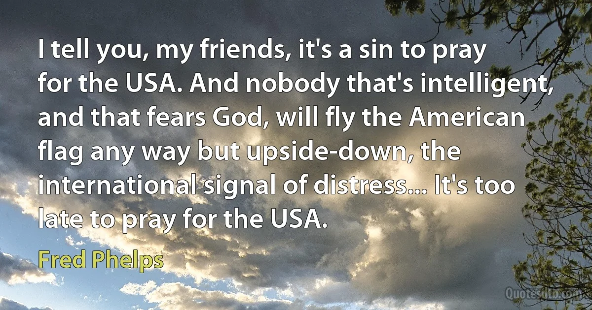 I tell you, my friends, it's a sin to pray for the USA. And nobody that's intelligent, and that fears God, will fly the American flag any way but upside-down, the international signal of distress... It's too late to pray for the USA. (Fred Phelps)