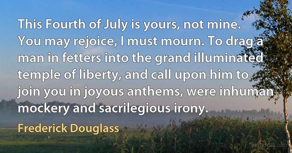 This Fourth of July is yours, not mine. You may rejoice, I must mourn. To drag a man in fetters into the grand illuminated temple of liberty, and call upon him to join you in joyous anthems, were inhuman mockery and sacrilegious irony. (Frederick Douglass)