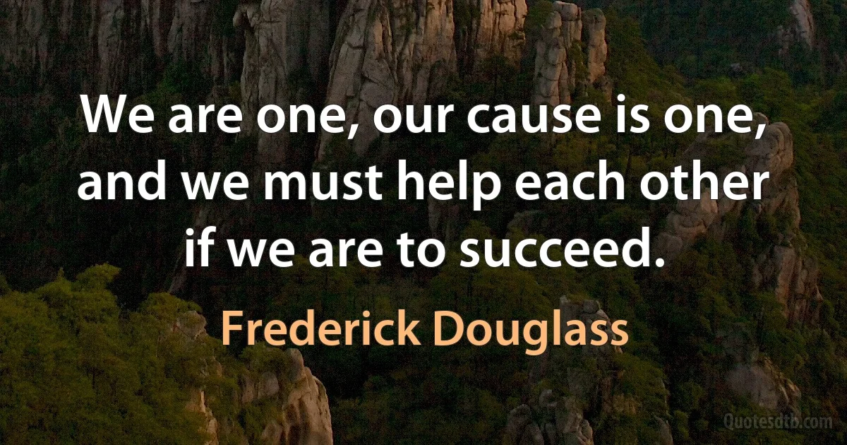 We are one, our cause is one, and we must help each other if we are to succeed. (Frederick Douglass)