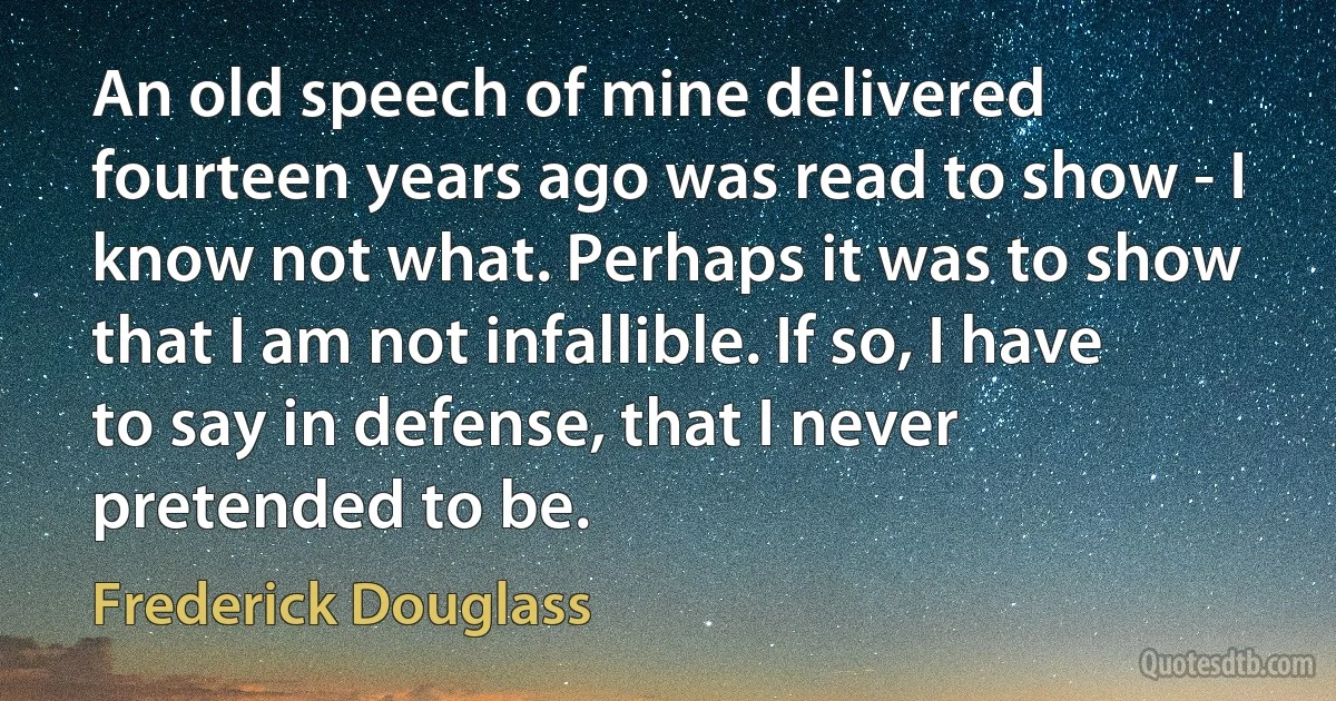 An old speech of mine delivered fourteen years ago was read to show - I know not what. Perhaps it was to show that I am not infallible. If so, I have to say in defense, that I never pretended to be. (Frederick Douglass)