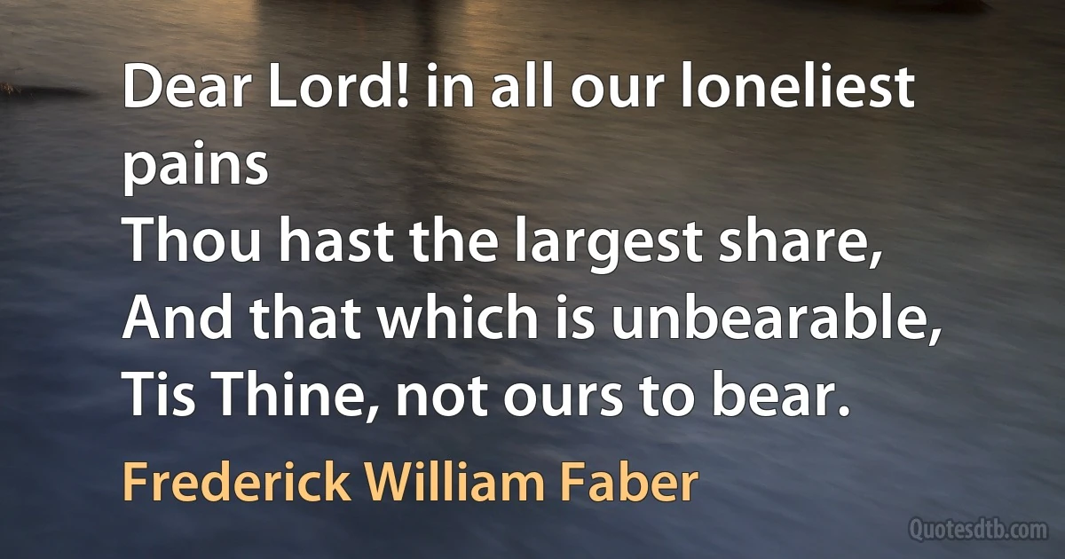 Dear Lord! in all our loneliest pains
Thou hast the largest share,
And that which is unbearable,
Tis Thine, not ours to bear. (Frederick William Faber)