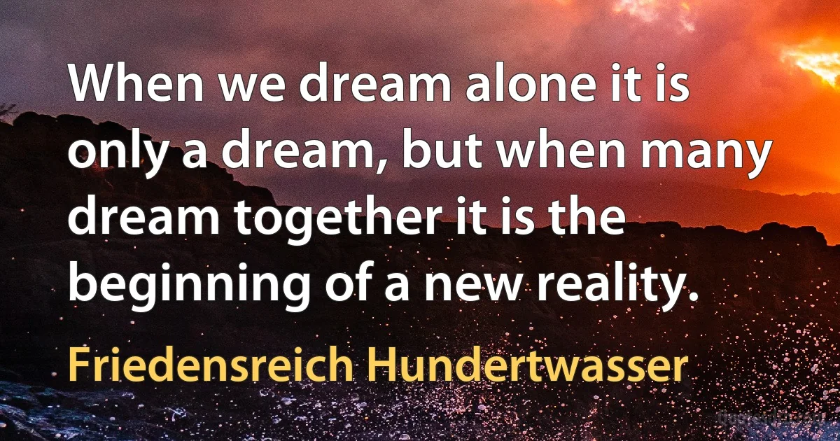 When we dream alone it is only a dream, but when many dream together it is the beginning of a new reality. (Friedensreich Hundertwasser)