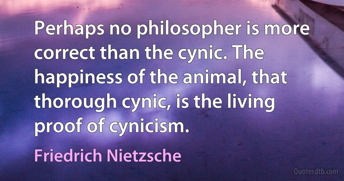 Perhaps no philosopher is more correct than the cynic. The happiness of the animal, that thorough cynic, is the living proof of cynicism. (Friedrich Nietzsche)