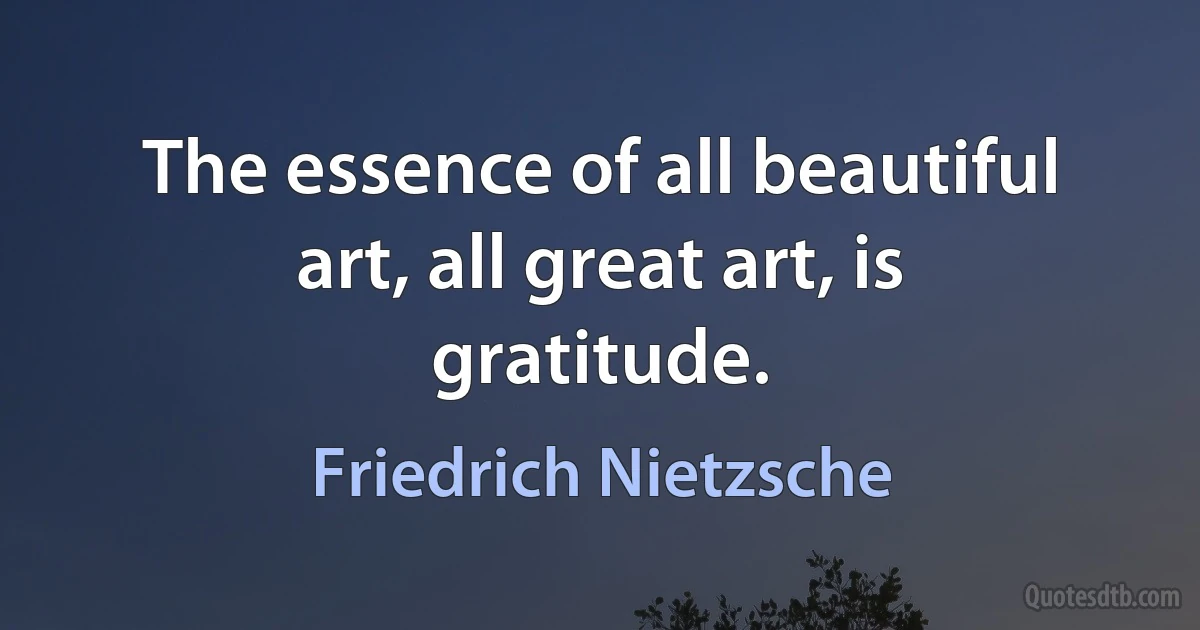 The essence of all beautiful art, all great art, is gratitude. (Friedrich Nietzsche)