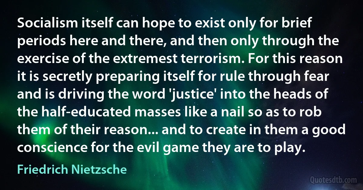 Socialism itself can hope to exist only for brief periods here and there, and then only through the exercise of the extremest terrorism. For this reason it is secretly preparing itself for rule through fear and is driving the word 'justice' into the heads of the half-educated masses like a nail so as to rob them of their reason... and to create in them a good conscience for the evil game they are to play. (Friedrich Nietzsche)