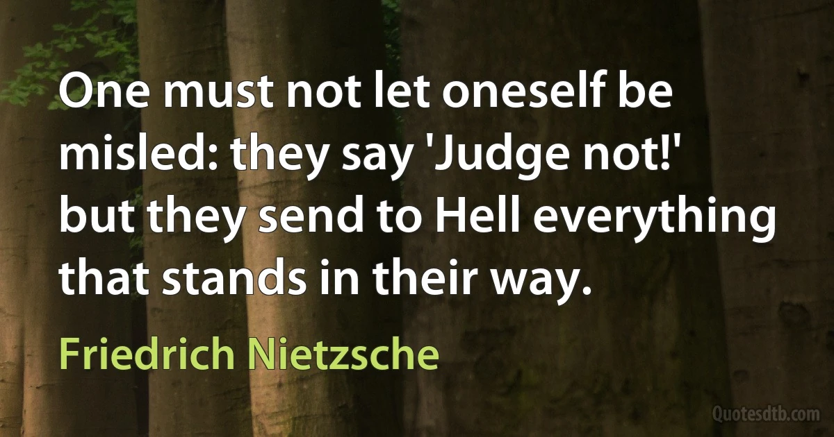 One must not let oneself be misled: they say 'Judge not!' but they send to Hell everything that stands in their way. (Friedrich Nietzsche)